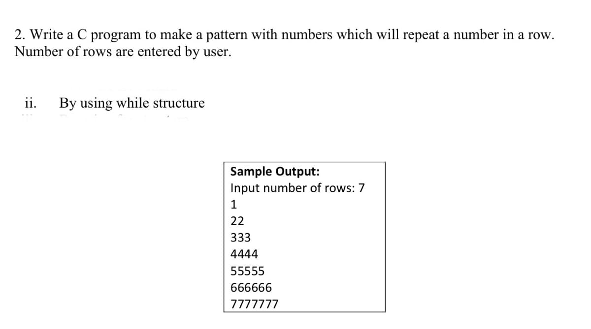 2. Write a C program to make a pattern with numbers which will repeat a number in a row.
Number of rows are entered by user.
ii.
By using while structure
Sample Output:
Input number of rows: 7
1
22
333
4444
55555
666666
7777777
