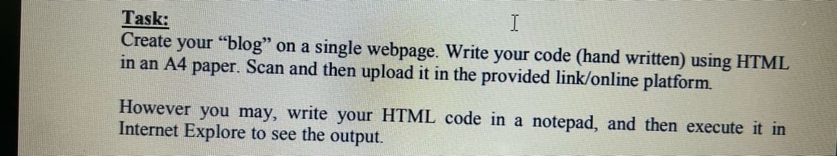 I
Task:
Create
your "blog" on a single webpage. Write your code (hand written) using HTML
in an A4 paper. Scan and then upload it in the provided link/online platform.
However
you may, write your HTML code in a notepad, and then execute it in
Internet Explore to see the output.
