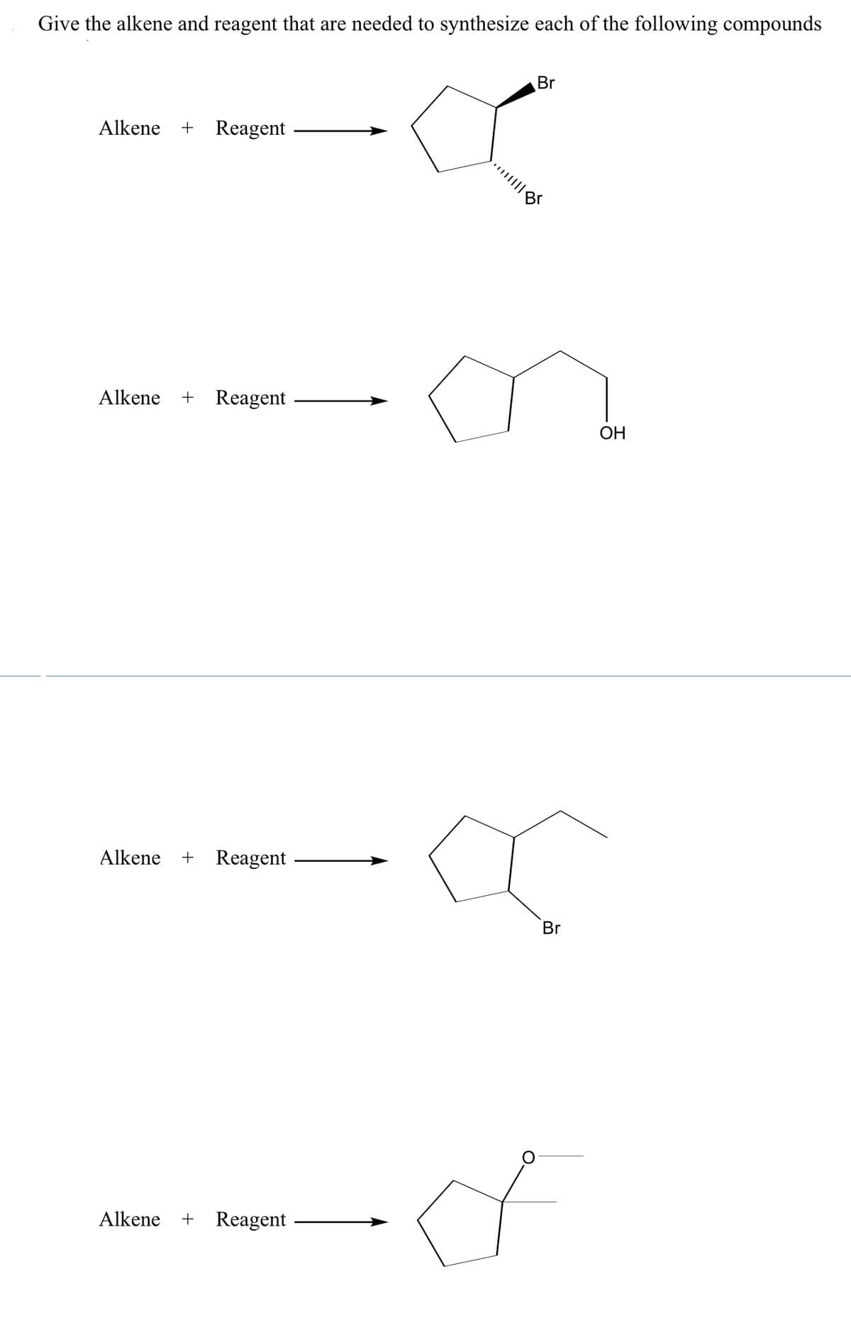 Give the alkene and reagent that are needed to synthesize each of the following compounds
Br
Alkene + Reagent
Alkene + Reagent
ОН
Alkene
+ Reagent
Br
Alkene + Reagent
