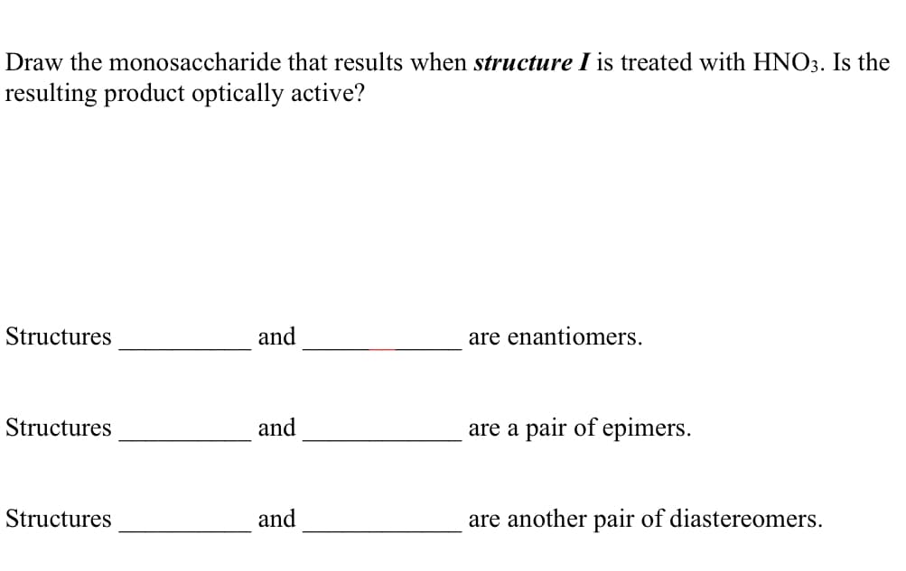 Draw the monosaccharide that results when structure I is treated with HNO3. Is the
resulting product optically active?
Structures
and
are enantiomers.
Structures
and
are a pair of epimers.
Structures
and
are another pair of diastereomers.
