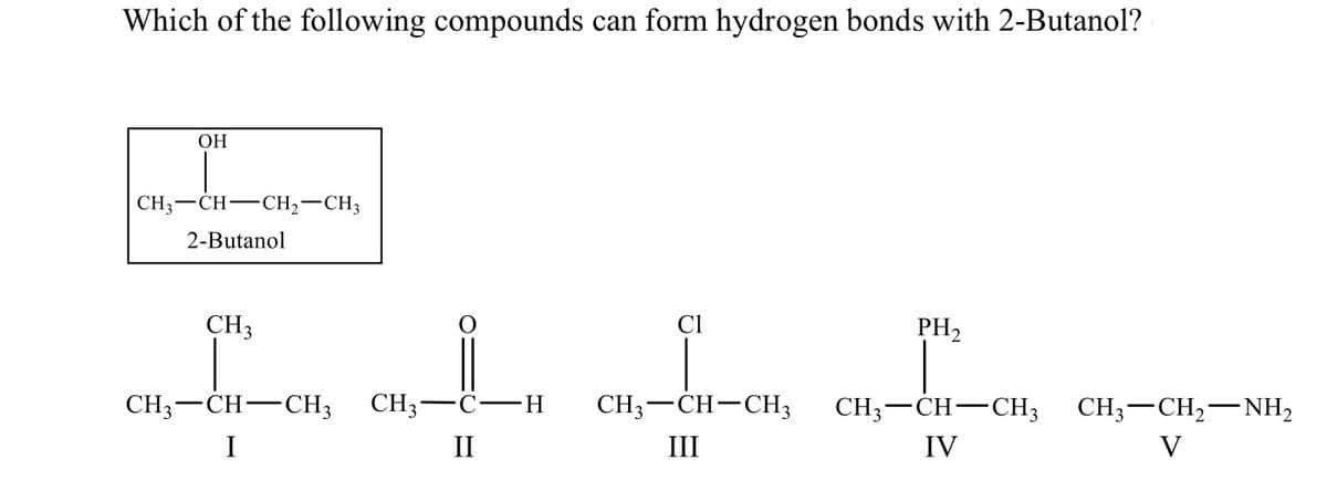 Which of the following compounds can form hydrogen bonds with 2-Butanol?
ОН
CH3-CH-CH2-CH3
2-Butanol
CH3
Cl
PH2
CH3-CH-CH3
CH; —С—н
CH3-CH-CH3
CH3-CH-CH3 CH;-CH,-–NH,
I
II
III
IV
V
