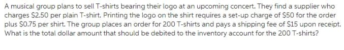 A musical group plans to sell T-shirts bearing their logo at an upcoming concert. They find a supplier who
charges $2.50 per plain T-shirt. Printing the logo on the shirt requires a set-up charge of $50 for the order
plus $0.75 per shirt. The group places an order for 200 T-shirts and pays a shipping fee of $15 upon receipt.
What is the total dollar amount that should be debited to the inventory account for the 200 T-shirts?
