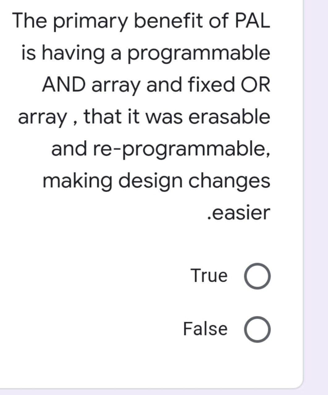 The primary benefit of PAL
is having a programmable
AND array and fixed OR
array, that it was erasable
re-programmable,
and
making design changes.
.easier
True O
False O