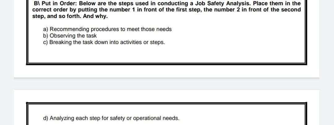 B\ Put in Order: Below are the steps used in conducting a Job Safety Analysis. Place them in the
correct order by putting the number 1 in front of the first step, the number 2 in front of the second
step, and so forth. And why.
a) Recommending procedures to meet those needs
b) Observing the task
c) Breaking the task down into activities or steps.
d) Analyzing each step for safety or operational needs.