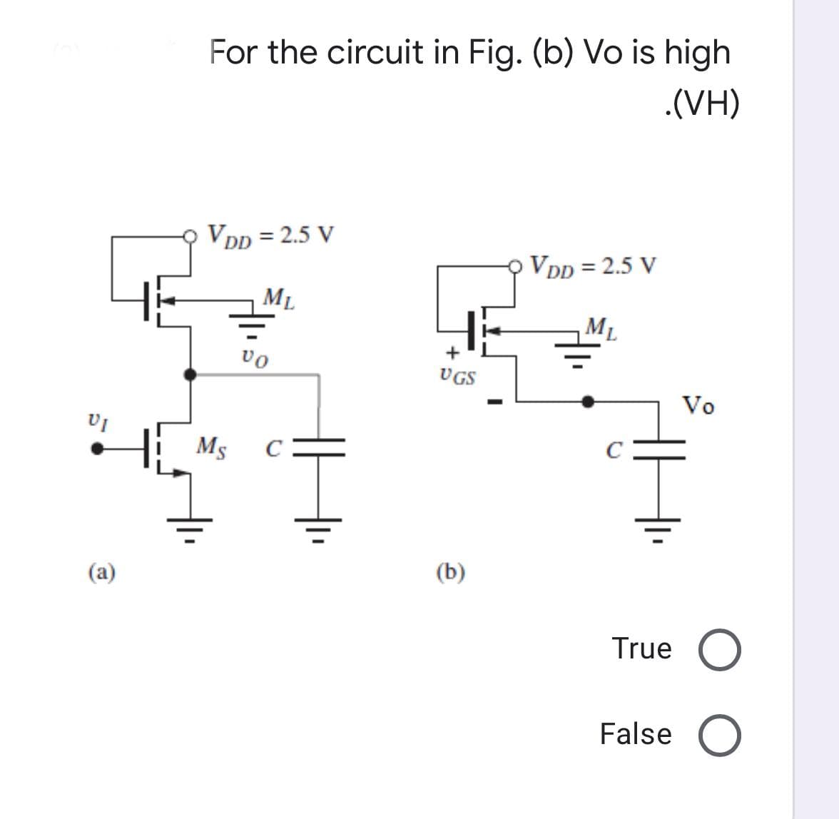 VI
(a)
For the circuit in Fig. (b) Vo is high
.(VH)
VDD = 2.5 V
VDD = 2.5 V
ML
ML
Vo
Ms C
Ī
UGS
(b)
Vo
True O
False O