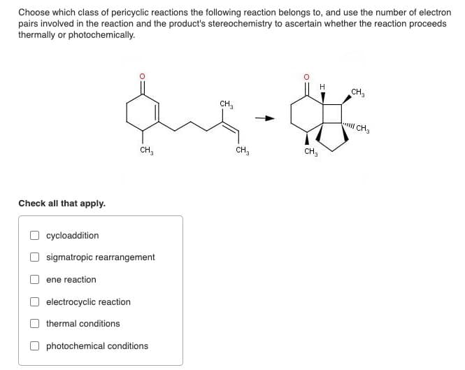 Choose which class of pericyclic reactions the following reaction belongs to, and use the number of electron
pairs involved in the reaction and the product's stereochemistry to ascertain whether the reaction proceeds
thermally or photochemically.
H
CH3
CH3
CH₂
CH3
CH₂
CH3
Check all that apply.
cycloaddition
sigmatropic rearrangement
ene reaction
electrocyclic reaction
thermal conditions
photochemical conditions