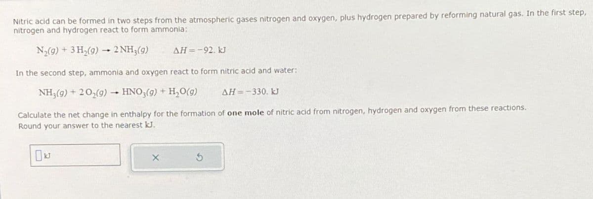 Nitric acid can be formed in two steps from the atmospheric gases nitrogen and oxygen, plus hydrogen prepared by reforming natural gas. In the first step,
nitrogen and hydrogen react to form ammonia:
N2(g) + 3H2(9) - 2 NH3(g)
AH=-92. kJ
In the second step, ammonia and oxygen react to form nitric acid and water:
NH3(9)+202(9) HNO3(g) + H2O(g)
AH -330. kJ
Calculate the net change in enthalpy for the formation of one mole of nitric acid from nitrogen, hydrogen and oxygen from these reactions.
Round your answer to the nearest kJ.
10k
X
5