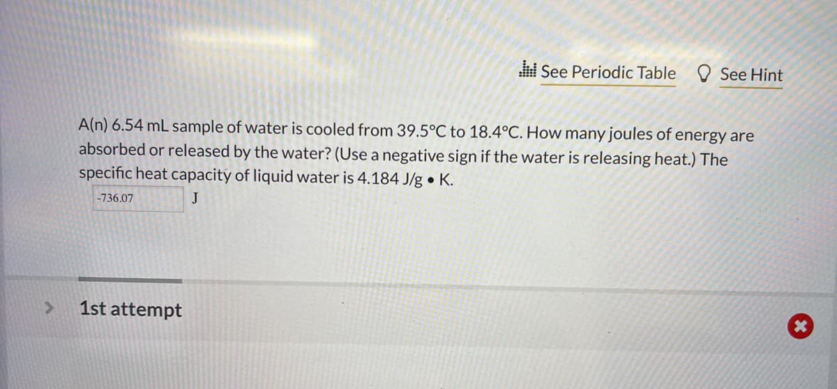 >
See Periodic Table See Hint
A(n) 6.54 mL sample of water is cooled from 39.5°C to 18.4°C. How many joules of energy are
absorbed or released by the water? (Use a negative sign if the water is releasing heat.) The
specific heat capacity of liquid water is 4.184 J/g. K.
-736.07
J
1st attempt