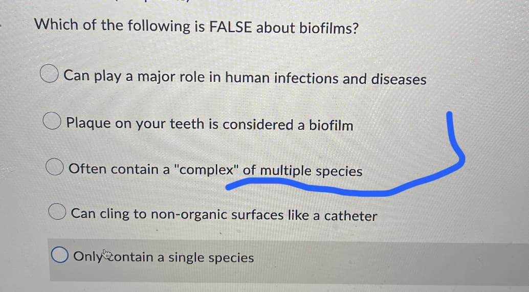 Which of the following is FALSE about biofilms?
Can play a major role in human infections and diseases
Plaque on your teeth is considered a biofilm
Often contain a "complex" of multiple species
Can cling to non-organic surfaces like a catheter
Only contain a single species