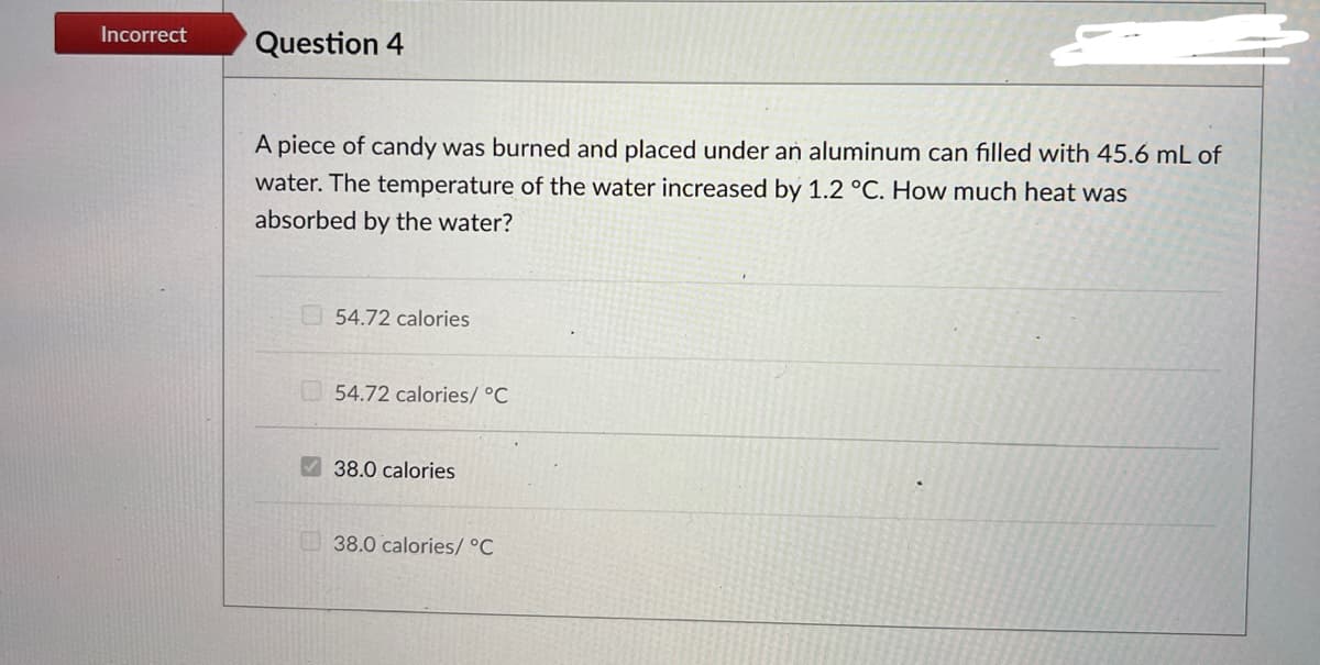 Incorrect
Question 4
A piece of candy was burned and placed under an aluminum can filled with 45.6 mL of
water. The temperature of the water increased by 1.2 °C. How much heat was
absorbed by the water?
54.72 calories
54.72 calories/ °C
38.0 calories
38.0 calories/ °C