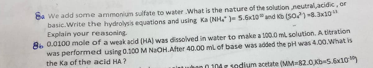 Sa We add some ammonium sulfate to water .What is the nature of the solution,neutral, acidic, or
basic. Write the hydrolysis equations and using Ka (NH4* )= 5.6x10-¹0 and Kb (SO4) =8.3x10-¹3
Explain your reasoning.
86 0.0100 mole of a weak acid (HA) was dissolved in water to make a 100.0 mL solution. A titration
was performed using 0.100 NaOH.After 40.00 mL of base was added the pH was 4.00.What is
the Ka of the acid HA?
int whon 0104 F sodium acetate (MM-82.0,Kb=5.6x10-¹0)