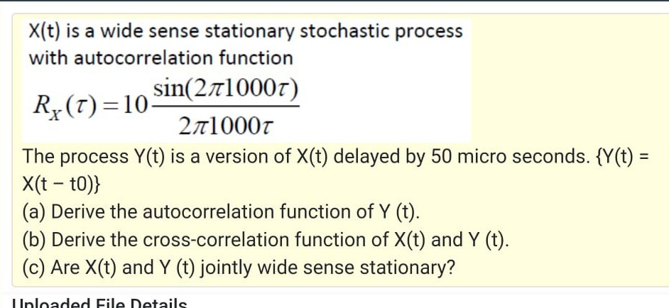 X(t) is a wide sense stationary stochastic process
with autocorrelation function
sin(271000r)
R„(T)=10-
271000r
The process Y(t) is a version of X(t) delayed by 50 micro seconds. {Y(t) =
X(t - t0)}
(a) Derive the autocorrelation function of Y (t).
(b) Derive the cross-correlation function of X(t) and Y (t).
(c) Are X(t) and Y (t) jointly wide sense stationary?
IUnloaded File Details
