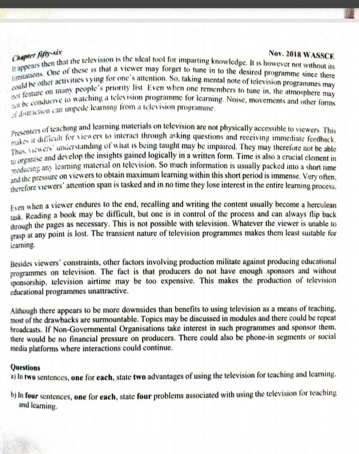 Ji'distraction can impede learning tfrom a television programme.
limitations. One of these is that a viewer may forget to tune in to the desired programme since there
not be conducive to watching a television programme for learning. Noise, movements and other forms
It appears then that the television is the ideal tool for imparting knowledge. It is however not without its
could be other activities vying for one's attention. So, taking mental note of television programmes may
not festure on many people's priority list. Even when one remembers to tune in, the atmosphere may
Nov. 2018 WASSCE
Chapter fifty-siv
rumters of teaching and learning materials on television are not physically accessible to viewers. This
Presci diicult for viewers to interact through asking questions and receiving immediate feedback.
S wers understanding of what is being taught may be impaired. They may therefore not be able
norganise and develop the insights gained logically in a written form. Time is also a crucial element in
oducing any leaming material on television. So much information is usually packed into a short time
d the pressure on viewers to obtain maximum learning within this short period is immense. Very often,
herefore viewers' attention span is tasked and in no time they lose interest in the entire learning process.
Even when a viewer endures to the end, recalling and writing the content usually become a herculean
task. Reading a book may be difficult, but one is in control of the process and can always flip back
through the pages as necessary. This is not possible with television. Whatever the viewer is unable to
grasp at any point is lost. The transient nature of television programmes makes them least suitable for
icarning.
Besides viewers' constraints, other factors involving production militate against producing educational
programmes on television. The fact is that producers do not have enough sponsors and without
sponsorship. television airtime may be too expensive. This makes the production of television
educational programmes unattractive.
Although there appears to be more downsides than benefits to using television as a means of teaching,
most of the drawbacks are surmountable. Topics may be discussed in modules and there could be repeat
broadcasts. If Non-Governmental Organisations take interest in such programmes and sponsor them,
there would be no financial pressure on producers. There could also be phone-in segments or social
media platforms where interactions could continue.
Questions
a) In two sentences, one for each, state two advantages of using the television for teaching and learning.
b) In four sentences, one for each, state four problems associated with using the television for teaching
and learning.
