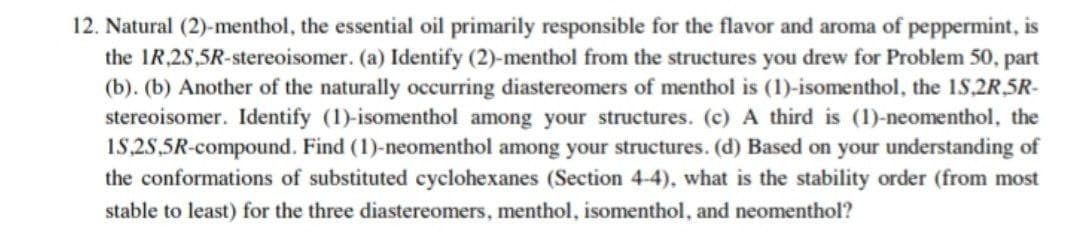 12. Natural (2)-menthol, the essential oil primarily responsible for the flavor and aroma of peppermint, is
the 1R,2S,5R-stereoisomer. (a) Identify (2)-menthol from the structures you drew for Problem 50, part
(b). (b) Another of the naturally occurring diastereomers of menthol is (1)-isomenthol, the 1S,2R,5R-
stereoisomer. Identify (1)-isomenthol among your structures. (c) A third is (1)-neomenthol, the
18,2S,5R-compound. Find (1)-neomenthol among your structures. (d) Based on your understanding of
the conformations of substituted cyclohexanes (Section 4-4), what is the stability order (from most
stable to least) for the three diastereomers, menthol, isomenthol, and neomenthol?

