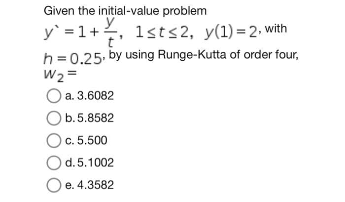 Given the initial-value problem
y` = 1 + 1st≤2, y(1)=2, with
y
t
h = 0.25, by using Runge-Kutta of order four,
W2=
a. 3.6082
b.5.8582
O c. 5.500
d. 5.1002
O e. 4.3582