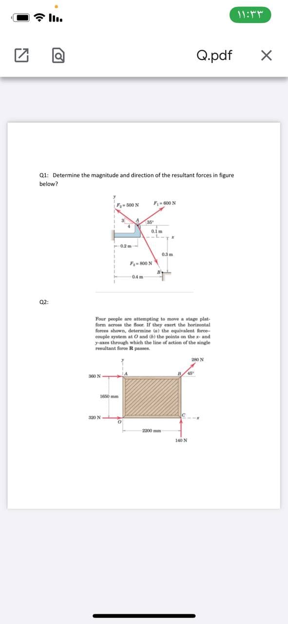 11:
Q.pdf
Q1: Determine the magnitude and direction of the resultant forces in figure
below?
F= 500 N
F= 600 N
35°
0.1 m
0.2 m
03 m
F- 800 N
B
0.4 m
Q2:
Four people are attempting to move a stage plat-
form across the floor. If they exert the horizontal
forces shown, determine (a) the equivalent force-
couple system at O and (b) the points on the x- and
y-axes through which the line of action of the single
resultant force R passes.
280 N
360 N
1650 mm
320 N
2200 mm
140 N
