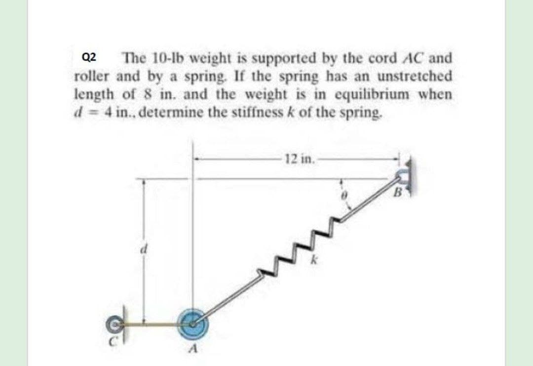Q2 The 10-lb weight is supported by the cord AC and
roller and by a spring. If the spring has an unstretched
length of 8 in. and the weight is in equilibrium when
d = 4 in., determine the stiffness k of the spring.
12 in.-
