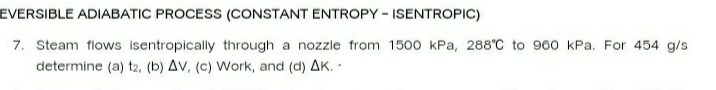 EVERSIBLE ADIABATIC PROCESS (CONSTANT ENTROPY - ISENTROPIC)
7. Steam flows isentropically through a nozzle from 1500 kPa, 288°C to 960 kPa. For 454 g/s
determine (a) t2, (b) AV, (c) Work, and (d) AK.
