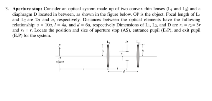 Aperture stop: Consider an optical system made up of two convex thin lenses (L1 and L2) and a
diaphragm D located in between, as shown in the figure below. OP is the object. Focal length of Li
and L2 are 2a and a, respectively. Distances between the optical elements have the following
relationship: s = 1Oa, 1 = 4a, and d = 6a, respectively Dimensions of L1, L2, and D are ri = r2= 3r
and r3 = r. Locate the position and size of aperture stop (AS), entrance pupil (E„P), and exit pupil
(E,P) for the system.
D.
object
