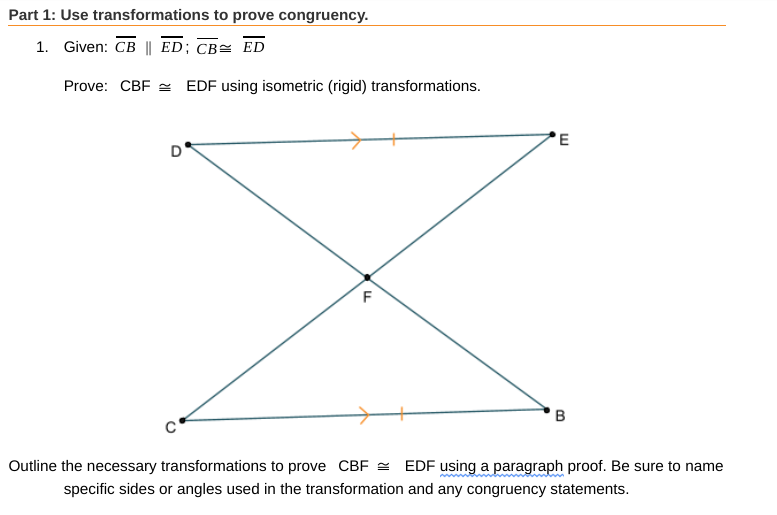 Part 1: Use transformations to prove congruency.
1. Given: CB || ED; CB= ED
Prove: CBF = EDF using isometric (rigid) transformations.
EDF using a paragraph proof. Be sure to name
Outline the necessary transformations to prove CBF =
specific sides or angles used in the transformation and any congruency statements.
