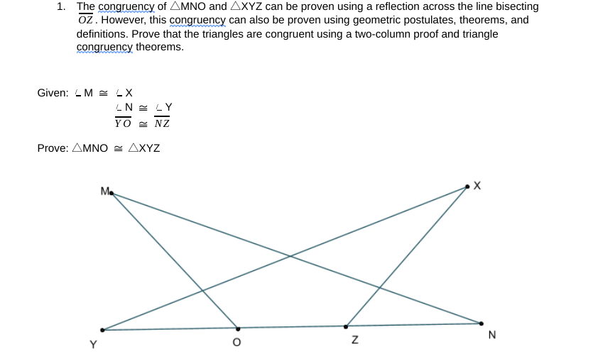 1. The congruency of AMNO and AXYZ can be proven using a reflection across the line bisecting
oz. However, this congruency can also be proven using geometric postulates, theorems, and
definitions. Prove that the triangles are congruent using a two-column proof and triangle
congruency theorems.
Given: L M = LX
LN = LY
YO = NZ
Prove: AMNO = AXYZ
х
Me
