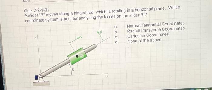 Name:
Quiz 2-2-1-01
A slider "B" moves along a hinged rod, which is rotating in a horizontal plane. Which
coordinate system is best for analyzing the forces on the slider B:?
Normal/Tangential Coordinates
Radial/Transverse Coordinates
Cartesian Coordinates
None of the above
a.
b.
C.
d.
