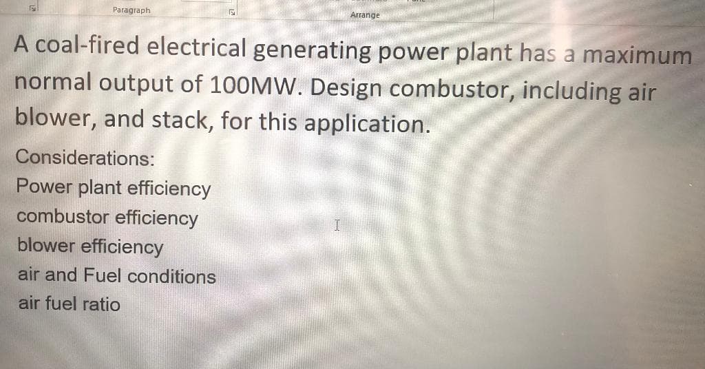 Paragraph
Arrange
A coal-fired electrical generating power plant has a maximum
normal output of 100MW. Design combustor, including air
blower, and stack, for this application.
Considerations:
Power plant efficiency
combustor efficiency
blower efficiency
air and Fuel conditions
air fuel ratio
