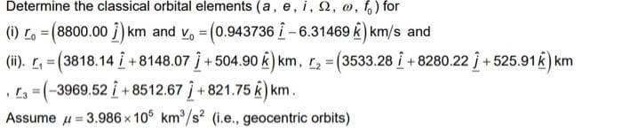 Determine the classical orbital elements (a, e, i, 2, w, f,) for
(1) L, = (8800.00 ) km and v, = (0.943736 i-6.31469 k) km/s and
%3D
%3D
(ii). r, = (3818.14 i+8148.07 j+504.90 k) km, r, = (3533.28 i +8280.22 j +525.91k) km
r =(-3969.52 î + 8512.67 j + 821.75 k) km.
Assume u= 3.986 x 10° km /s? (i.e., geocentric orbits)

