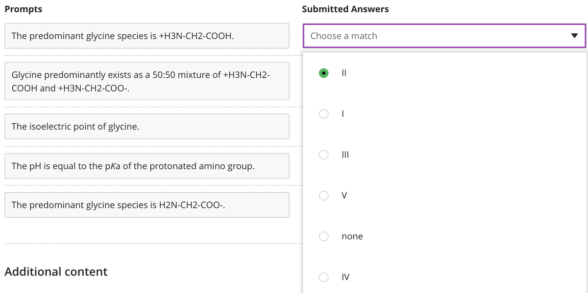 Prompts
Submitted Answers
The predominant glycine species is +H3N-CH2-COOH.
Choose a match
Glycine predominantly exists as a 50:50 mixture of +H3N-CH2-
COOH and +H3N-CH2-COO-.
The isoelectric point of glycine.
The pH is equal to the pka of the protonated amino group.
V
The predominant glycine species is H2N-CH2-CoO-.
none
Additional content
IV
