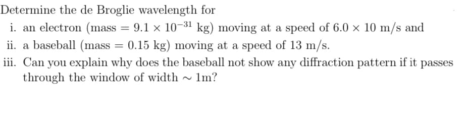 Determine the de Broglie wavelength for
i. an electron (mass = 9.1 x 10-31 kg) moving at a speed of 6.0 × 10 m/s and
ii. a baseball (mass = 0.15 kg) moving at a speed of 13 m/s.
iii. Can you explain why does the baseball not show any diffraction pattern if it passes
through the window of width ~ 1m?

