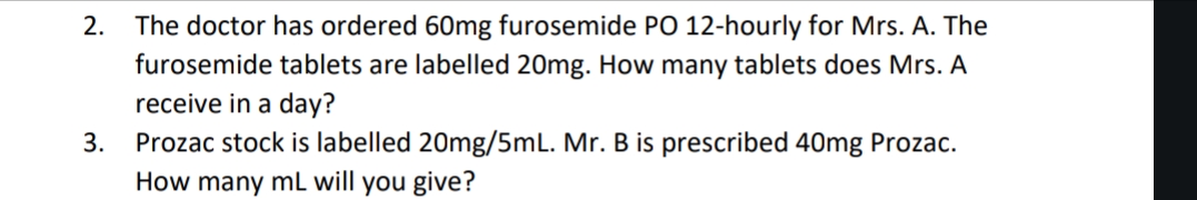 2.
3.
The doctor has ordered 60mg furosemide PO 12-hourly for Mrs. A. The
furosemide tablets are labelled 20mg. How many tablets does Mrs. A
receive in a day?
Prozac stock is labelled 20mg/5mL. Mr. B is prescribed 40mg Prozac.
How many mL will you give?