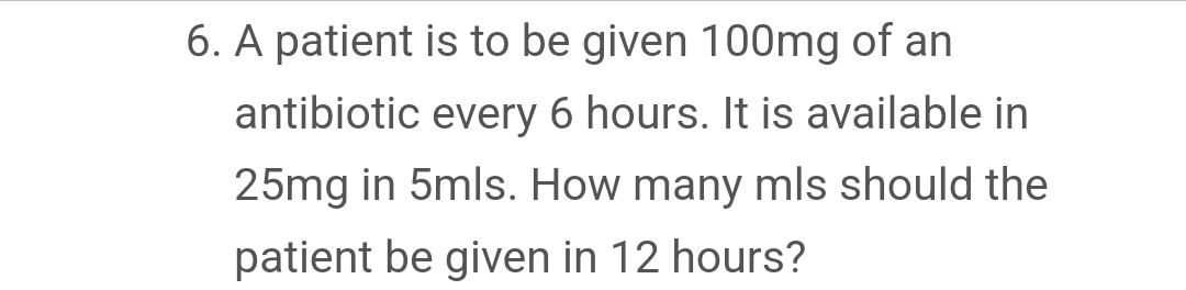 6. A patient is to be given 100mg of an
antibiotic every 6 hours. It is available in
25mg in 5mls. How many mls should the
patient be given in 12 hours?