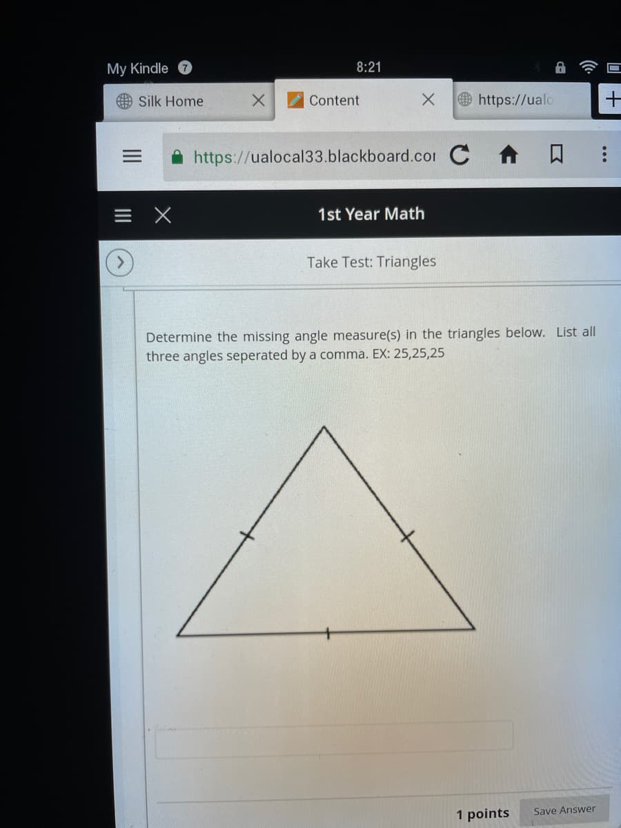 My Kindle
8:21
曲 Silk Home
Content
Ohttps://ualo
https://ualocal33.blackboard.com C 1
1st Year Math
Take Test: Triangles
Determine the missing angle measure(s) in the triangles below. List all
three angles seperated by a comma. EX: 25,25,25
Save Answer
1 points
|十
II
