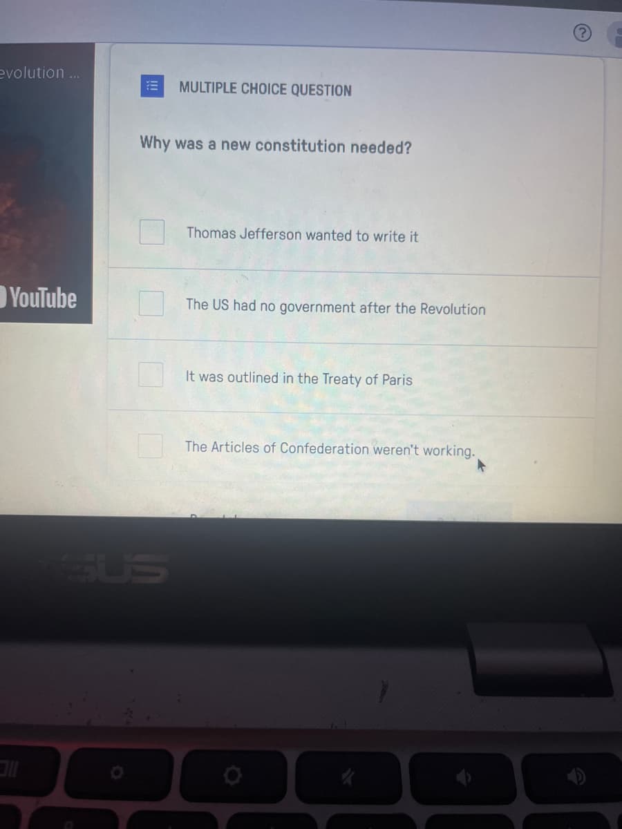 evolution ...
YouTube
MULTIPLE CHOICE QUESTION
Why was a new constitution needed?
Thomas Jefferson wanted to write it
The US had no government after the Revolution
It was outlined in the Treaty of Paris
The Articles of Confederation weren't working.