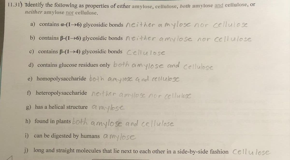 11.31) Identify the following as properties of either amylose, cellulose, both amylose and cellulose, or
neither amylose nor cellulose.
a) contains a-(1-6) glycosidic bonds neither a mylose nor cellulose
b) contains B-(1-6) glycosidic bonds neither amylose nor cellulose
c) contains B-(1-4) glycosidic bonds Cellulose
d) contains glucose residues only both
amylose
and
e) homopolysaccharide both amylose and cellulose
f) heteropolysaccharide nether amylose nor cellulose
g) has a helical structure amylose
h) found in plants both amylose and cellulose
i) can be digested by humans a my lose
j) long and straight molecules that lie next to each other in a side-by-side fashion Cellulose
Cellulose