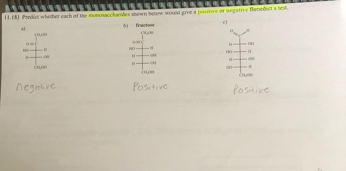11.18) Predict whether each of the monosaccharides shown below would give a positive or negative Benedict's test.
c)
a)
CH₂OH
I
0=c
HO
Н
H -
Н
OН
CH-OH
negative
b)
0=c
HO
fructose
CH₂OH
I
H
H
H
ОН
ОН
CH₂OH
Positive
Н
HO
Н
HO
H
ОН
. Н
- ОН
-Н
CH₂OH
H
Positive