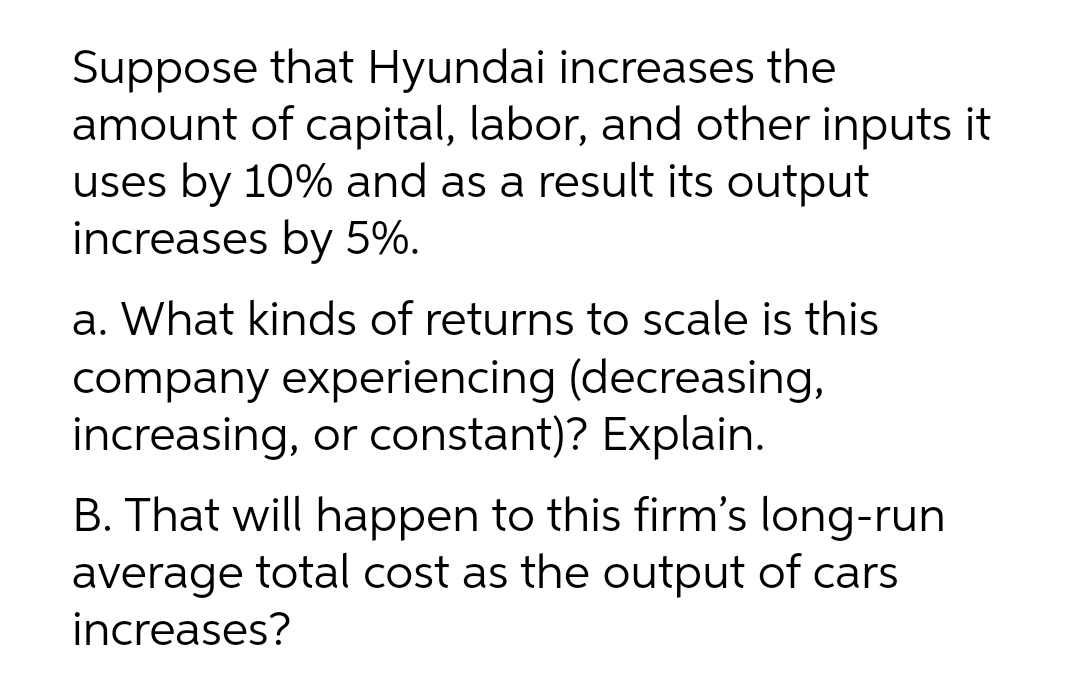 Suppose that Hyundai increases the
amount of capital, labor, and other inputs it
uses by 10% and as a result its output
increases by 5%.
a. What kinds of returns to scale is this
company experiencing (decreasing,
increasing, or constant)? Explain.
B. That will happen to this firm's long-run
average total cost as the output of cars
increases?
