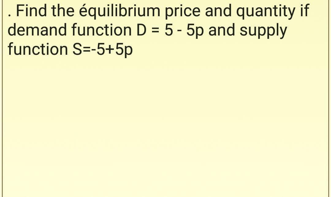 Find the équilibrium price and quantity if
demand function D = 5 - 5p and supply
function S=-5+5p
