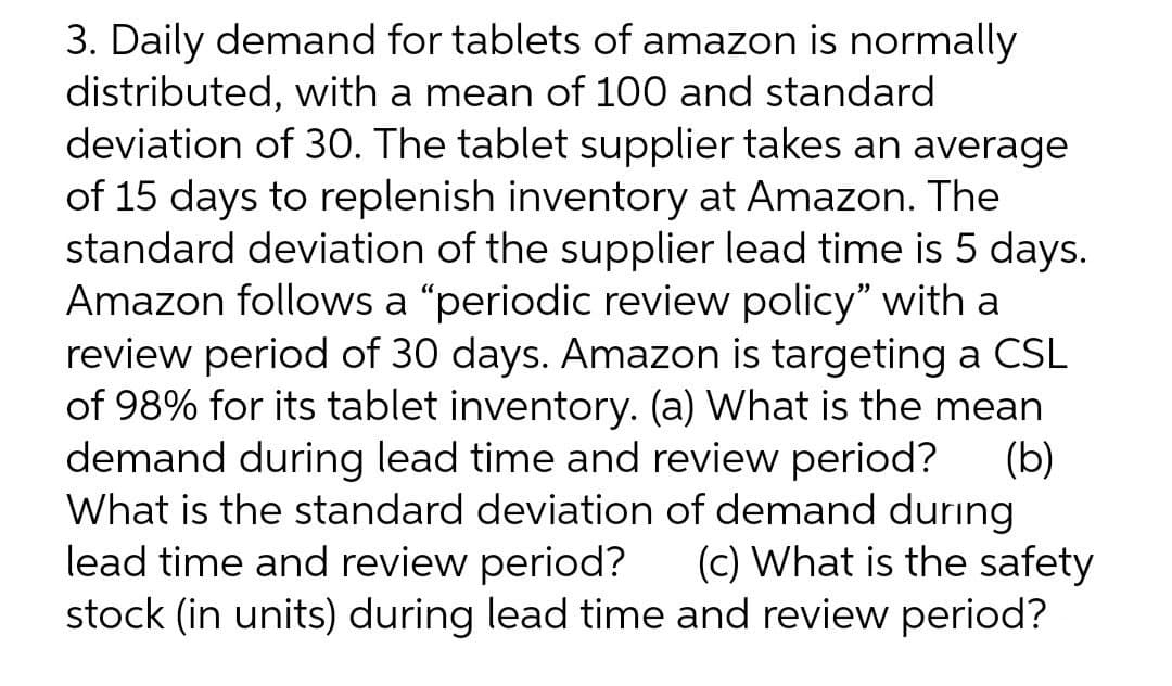 3. Daily demand for tablets of amazon is normally
distributed, with a mean of 100 and standard
deviation of 30. The tablet supplier takes an average
of 15 days to replenish inventory at Amazon. The
standard deviation of the supplier lead time is 5 days.
Amazon follows a "periodic review policy" with a
review period of 30 days. Amazon is targeting a CSL
of 98% for its tablet inventory. (a) What is the mean
demand during lead time and review period?
What is the standard deviation of demand during
lead time and review period? (c) What is the safety
(b)
stock (in units) during lead time and review period?