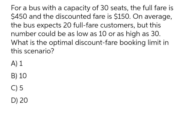 For a bus with a capacity of 30 seats, the full fare is
$450 and the discounted fare is $150. On average,
the bus expects 20 full-fare customers, but this
number could be as low as 10 or as high as 30.
What is the optimal discount-fare booking limit in
this scenario?
A) 1
B) 10
C) 5
D) 20
