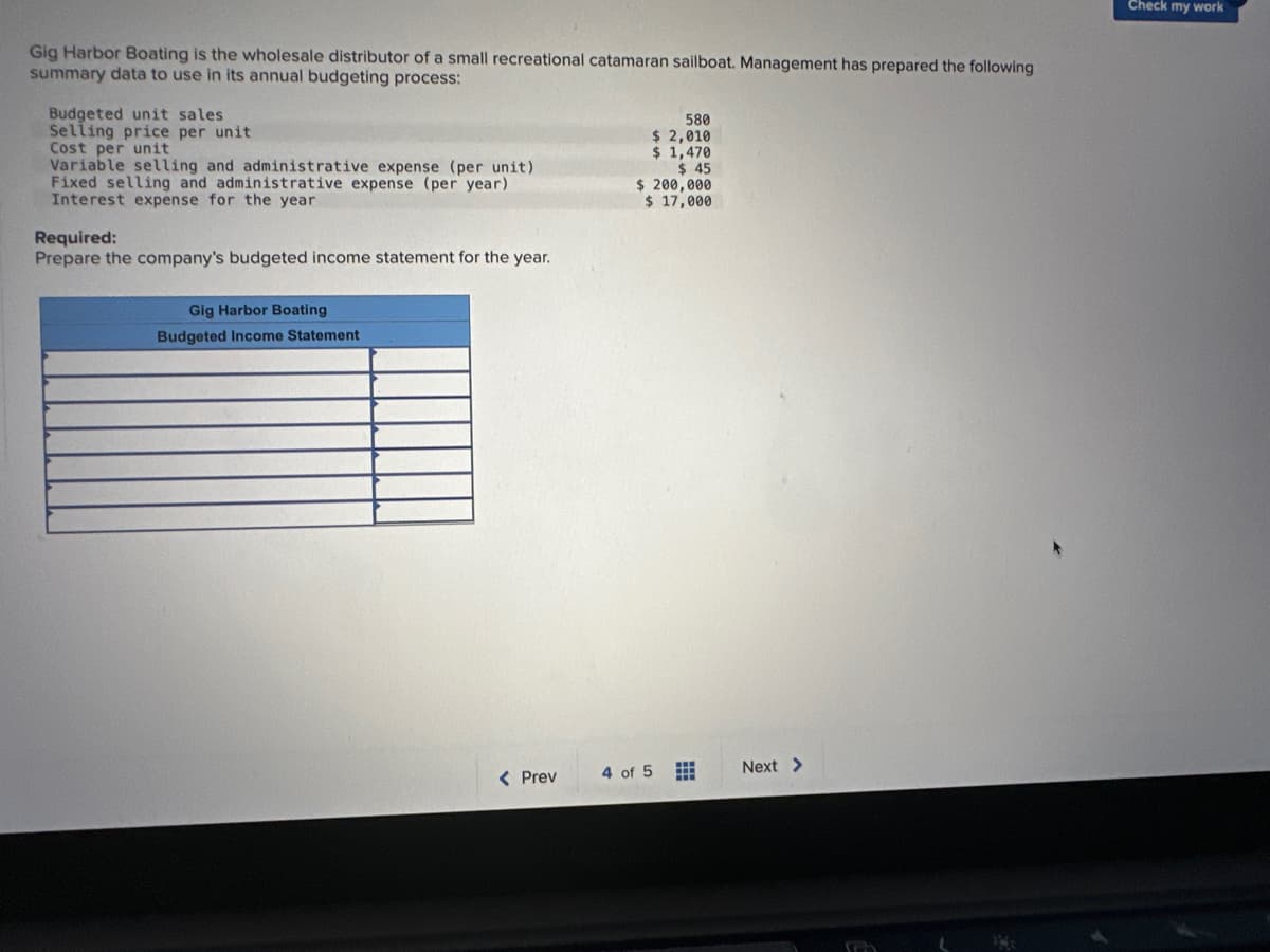 Gig Harbor Boating is the wholesale distributor of a small recreational catamaran sailboat. Management has prepared the following
summary data to use in its annual budgeting process:
Budgeted unit sales
Selling price per unit
Cost per unit
Variable selling and administrative expense (per unit)
Fixed selling and administrative expense (per year)
Interest expense for the year
Required:
Prepare the company's budgeted income statement for the year.
Gig Harbor Boating
Budgeted Income Statement
< Prev
580
$ 2,010
$ 1,470
$45
$ 200,000
$ 17,000
4 of 5 ⠀
Next >
Check my work