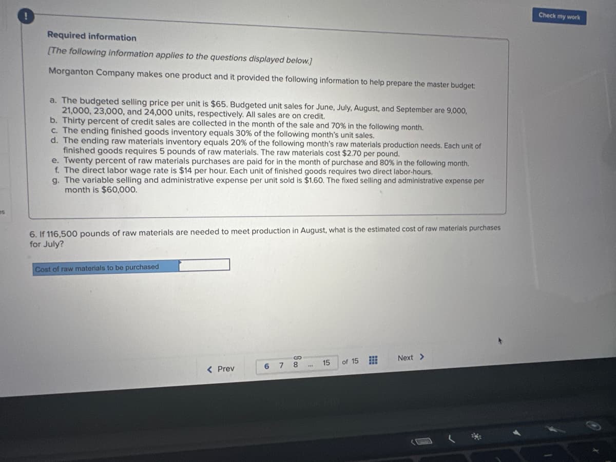 es
Required information
[The following information applies to the questions displayed below.]
Morganton Company makes one product and it provided the following information to help prepare the master budget:
a. The budgeted selling price per unit is $65. Budgeted unit sales for June, July, August, and September are 9,000,
21,000, 23,000, and 24,000 units, respectively. All sales are on credit.
b. Thirty percent of credit sales are collected in the month of the sale and 70% in the following month.
c. The ending finished goods inventory equals 30% of the following month's unit sales.
d. The ending raw materials inventory equals 20% of the following month's raw materials production needs. Each unit of
finished goods requires 5 pounds of raw materials. The raw materials cost $2.70 per pound.
e. Twenty percent of raw materials purchases are paid for in the month of purchase and 80% in the following month.
f. The direct labor wage rate is $14 per hour. Each unit of finished goods requires two direct labor-hours.
g. The variable selling and administrative expense per unit sold is $1.60. The fixed selling and administrative expense per
month is $60,000.
6. If 116,500 pounds of raw materials are needed to meet production in August, what is the estimated cost of raw materials purchases
for July?
Cost of raw materials to be purchased
< Prev
6 7
8
15 of 15
Next >
Check my work