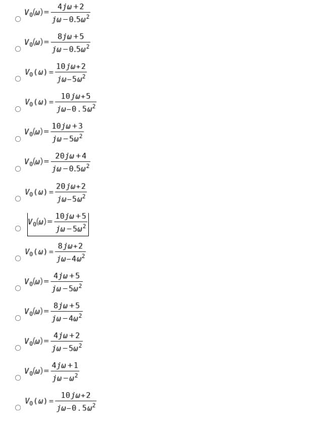 4jw+2
Volws)=-
jw-0.5w?
8jw +5
Volw)=-
jw-0.5w?
10 jw+2
jw-5w?
Volw) =-
10 jw+5
Volw) =
jw-0.5w?
10jw +3
Vols)=
ju-5w?
20jw +4
Volw) =
jw-0.5w²
20 jw+2
Volw) =
ju-5w?
volw)=:
10 jw +5
jw-5w?
8 jw+2
jw-4w?
Volw) =
4jw+5
Volws)=-
jw - 5w?
8jw +5
Volw) =.
jw- 4w?
4jw+2
Volw) =-
jw-5w?
4 jw +1
Volw)=-
jw-w?
10 jw+2
Volw) =
jw-0.5w²
