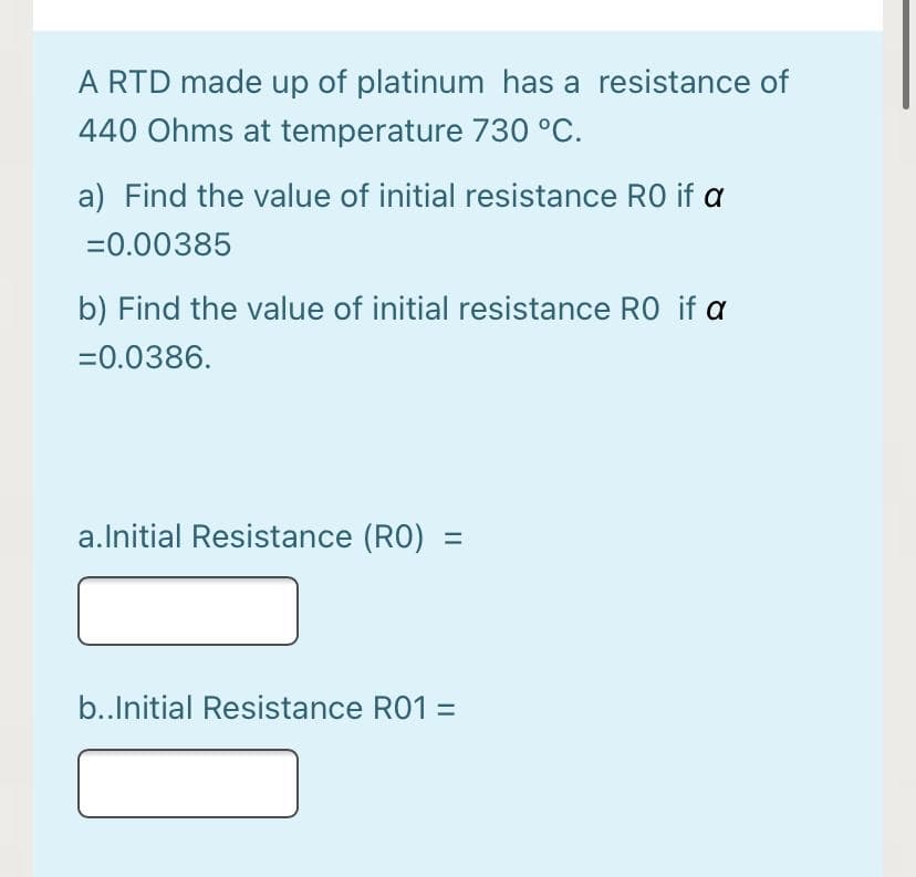 A RTD made up of platinum has a resistance of
440 Ohms at temperature 730 °C.
a) Find the value of initial resistance RO if a
=0.00385
b) Find the value of initial resistance RO if a
=0.0386.
a.Initial Resistance (RO) =
b..Initial Resistance R01 =
