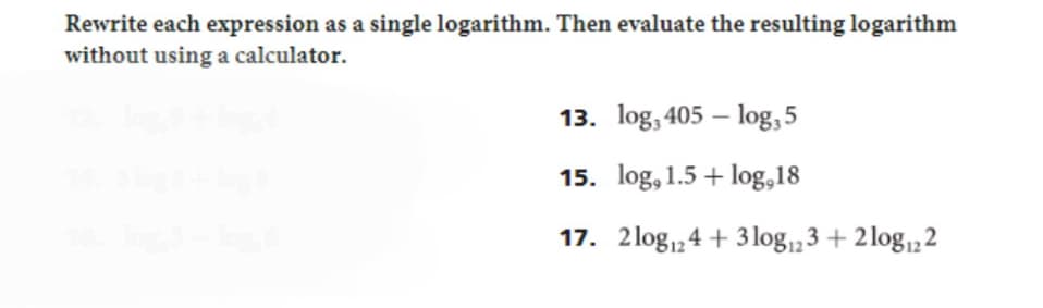 Rewrite each expression as a single logarithm. Then evaluate the resulting logarithm
without using a calculator.
13. log, 405-log, 5
15. log, 1.5 + log,18
17. 2log 124 + 3log 123 + 2log 122