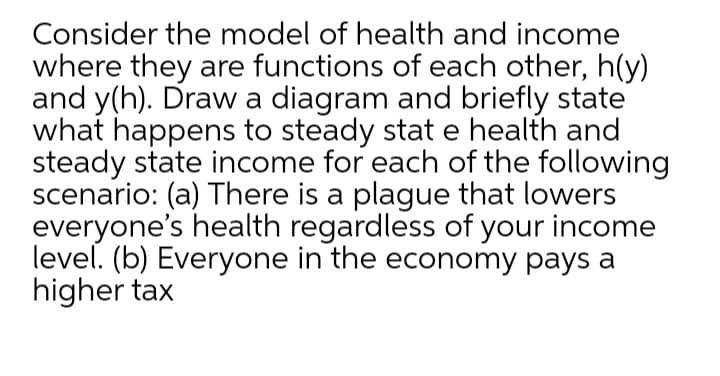 Consider the model of health and income
where they are functions of each other, h(y)
and y(h). Draw a diagram and briefly state
what happens to steady stat e health and
steady state income for each of the following
scenario: (a) There is a plague that lowers
everyone's health regardless of your income
level. (b) Everyone in the economy pays a
higher tax
