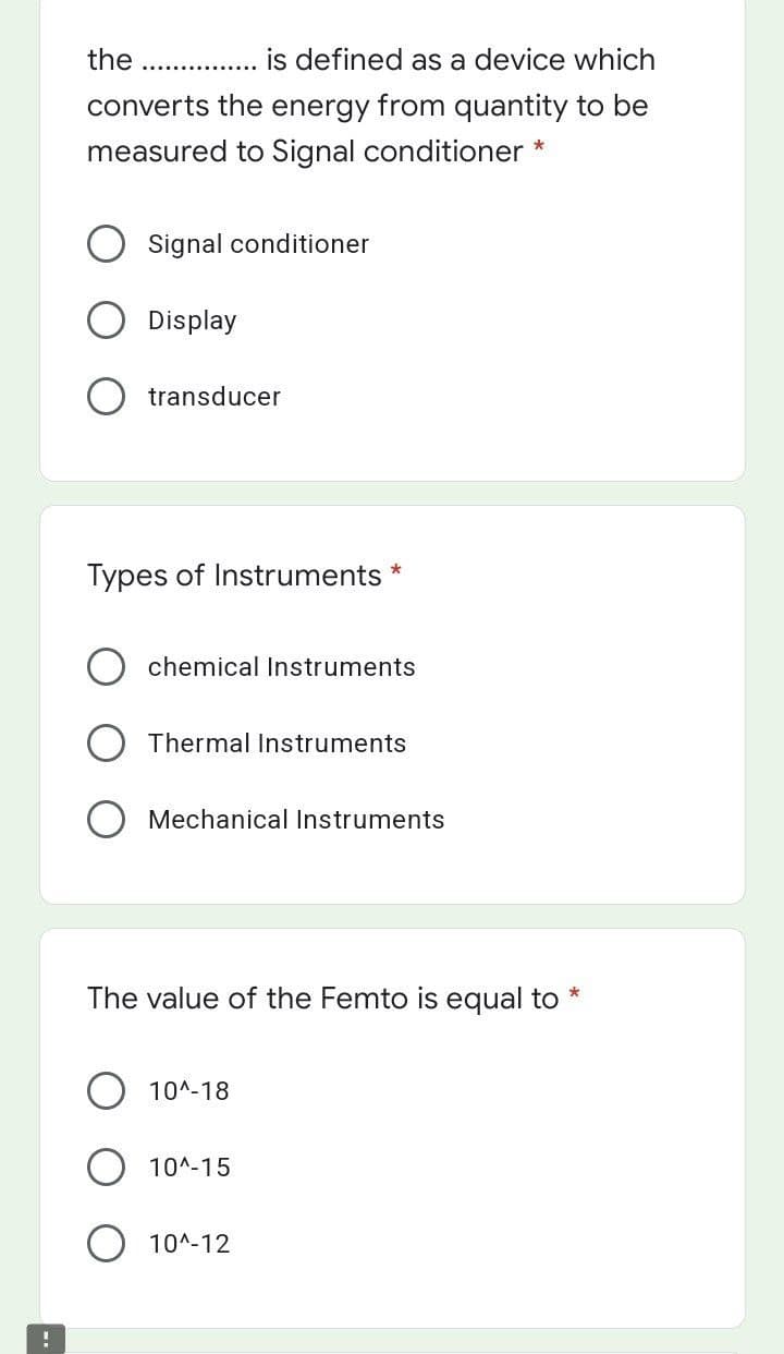 the
is defined as a device which
converts the energy from quantity to be
measured to Signal conditioner *
Signal conditioner
Display
transducer
Types of Instruments
chemical Instruments
Thermal Instruments
Mechanical Instruments
The value of the Femto is equal to
10^-18
10^-15
10^-12
