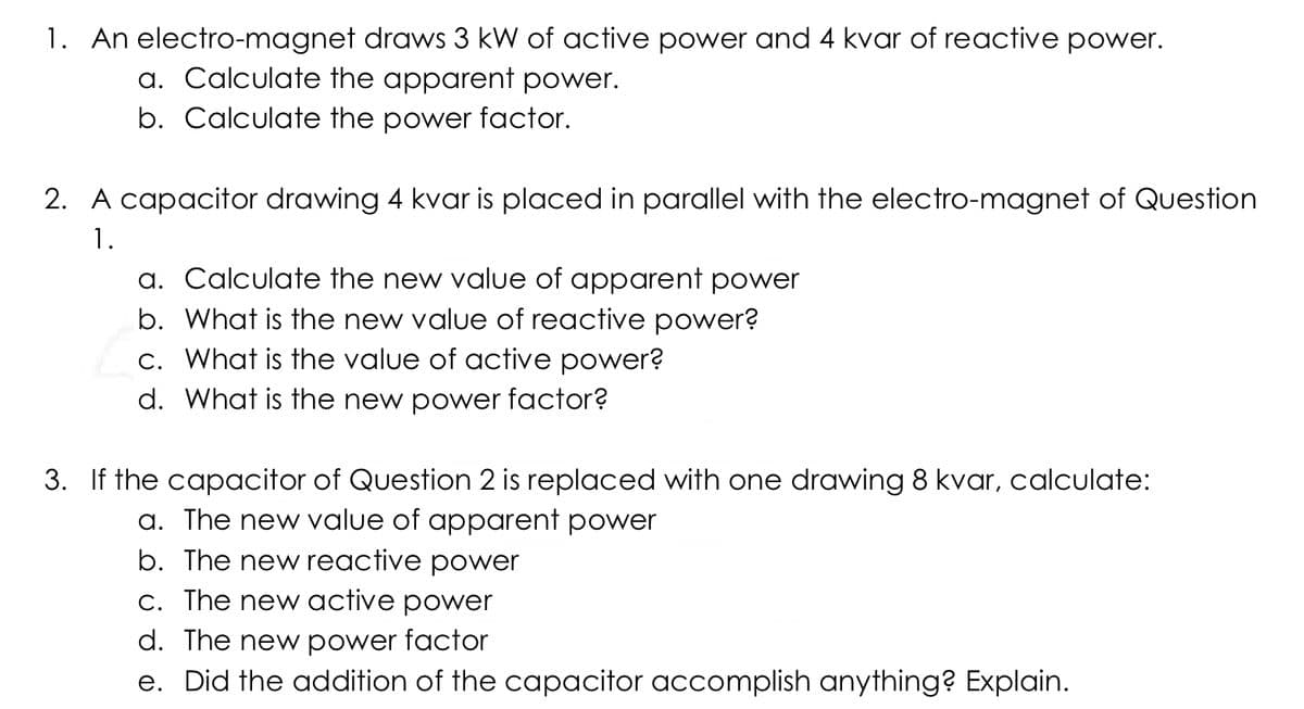 1. An electro-magnet draws 3 kW of active power and 4 kvar of reactive power.
a. Calculate the apparent power.
b. Calculate the power factor.
2. A capacitor drawing 4 kvar is placed in parallel with the electro-magnet of Question
1.
a. Calculate the new value of apparent power
b. What is the new value of reactive power?
c. What is the value of active power?
d. What is the new power factor?
3. If the capacitor of Question 2 is replaced with one drawing 8 kvar, calculate:
a. The new value of apparent power
b. The new reactive power
C. The new active power
d. The new power factor
e. Did the addition of the capacitor accomplish anything? Explain.
