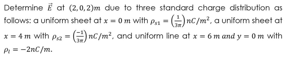 Determine É at (2,0, 2)m due to three standard charge distribution as
follows: a uniform sheet at x = 0 m with ps1 = (÷)nC/m², a uniform sheet at
x = 4 m with Ps2 =
E nc/m2, and uniform line at x = 6 m and y = 0 m with
Pi = -2nC/m.
