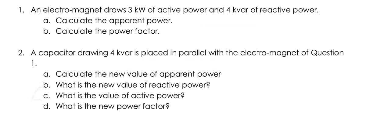 1. An electro-magnet draws 3 kW of active power and 4 kvar of reactive power.
a. Calculate the apparent power.
b. Calculate the power factor.
2. A capacitor drawing 4 kvar is placed in parallel with the electro-magnet of Question
1.
a. Calculate the new value of apparent power
b. What is the new value of reactive power?
c. What is the value of active power?
d. What is the new power factor?
